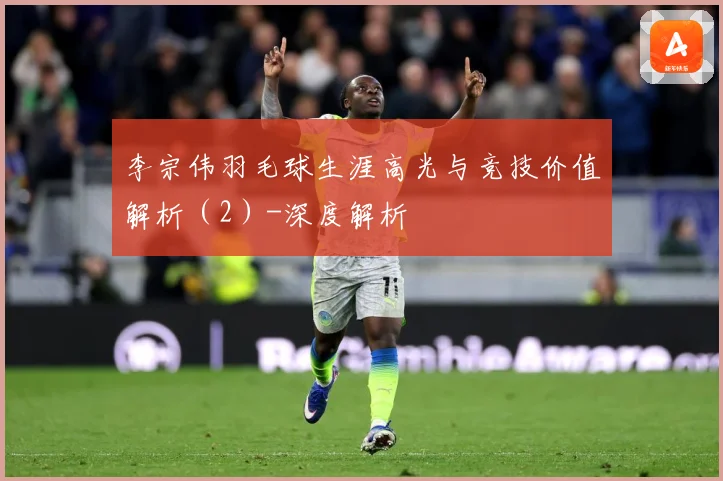 李宗伟羽毛球生涯高光与竞技价值解析（2）-深度解析
