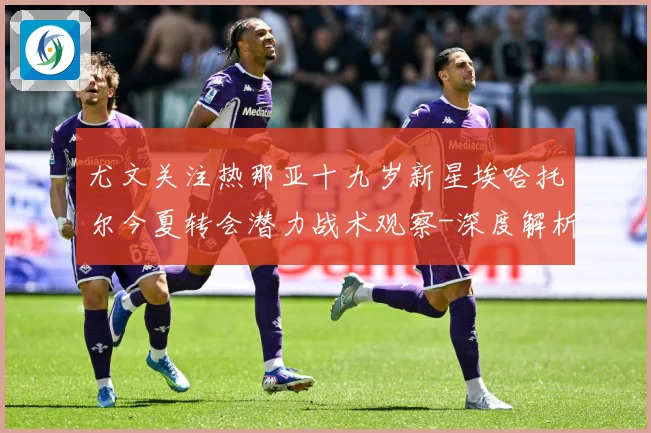 尤文关注热那亚十九岁新星埃哈托尔今夏转会潜力战术观察-深度解析