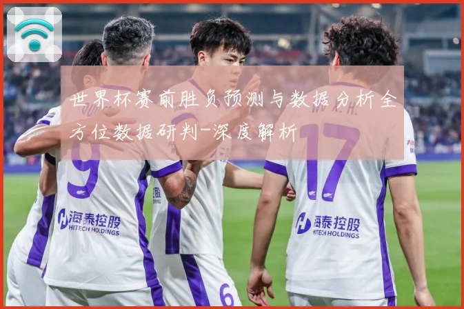 世界杯赛前胜负预测与数据分析全方位数据研判-深度解析