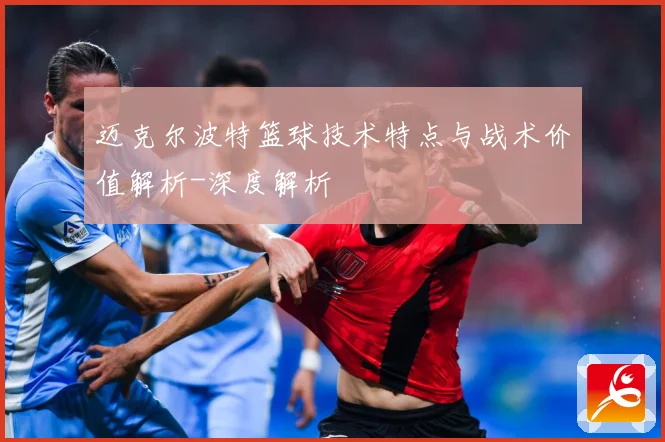 迈克尔波特篮球技术特点与战术价值解析-深度解析