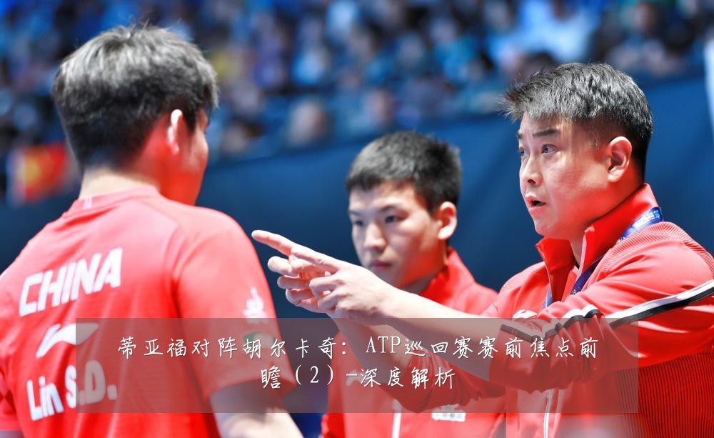 蒂亚福对阵胡尔卡奇：ATP巡回赛赛前焦点前瞻（2）-深度解析