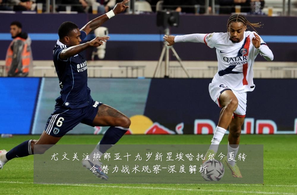 尤文关注热那亚十九岁新星埃哈托尔今夏转会潜力战术观察-深度解析